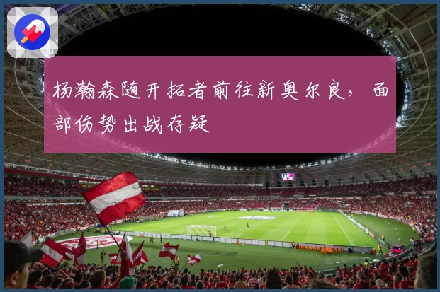 杨瀚森随开拓者前往新奥尔良，面部伤势出战存疑