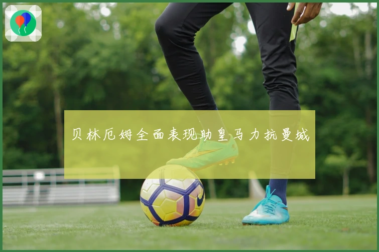 贝林厄姆全面表现助皇马力抗曼城