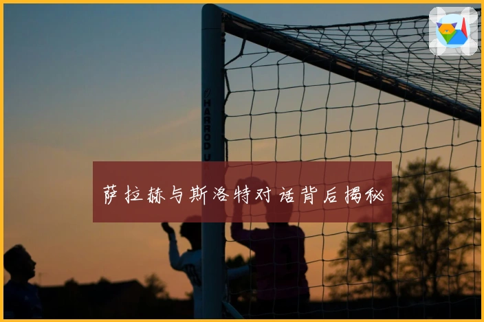 萨拉赫与斯洛特对话背后揭秘