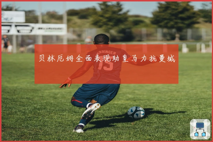 贝林厄姆全面表现助皇马力抗曼城