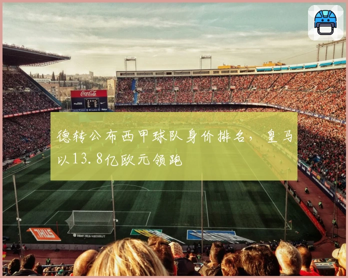 德转公布西甲球队身价排名，皇马以13.8亿欧元领跑