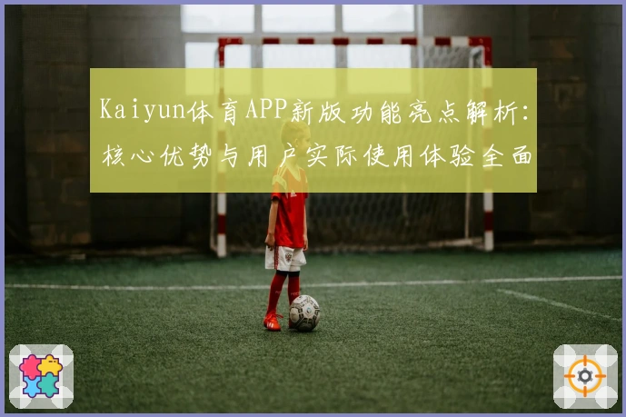 Kaiyun体育APP新版功能亮点解析：核心优势与用户实际使用体验全面汇总