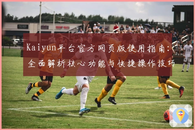 Kaiyun平台官方网页版使用指南：全面解析核心功能与快捷操作技巧