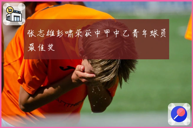 张志雄彭啸荣获中甲中乙青年球员最佳奖