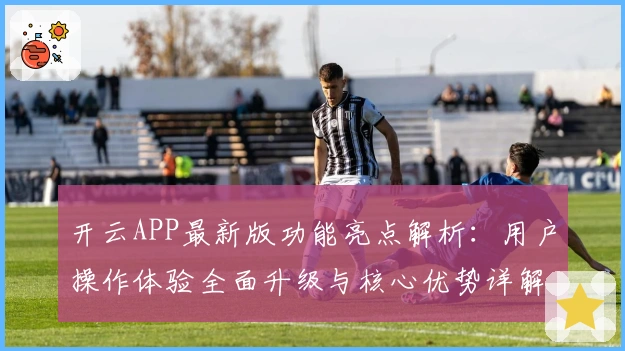 开云APP最新版功能亮点解析：用户操作体验全面升级与核心优势详解